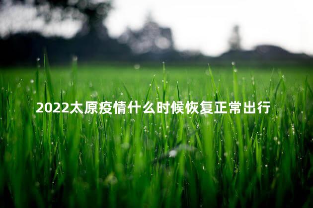 2022太原疫情什么时候恢复正常出行，太原当前疫情最新情况