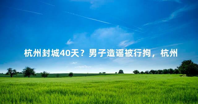 杭州封城40天？男子造谣被行拘，杭州今天封城消息属实吗