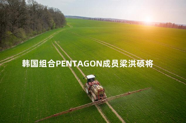 韩国组合PENTAGON成员梁洪硕将于5月3日现役入伍